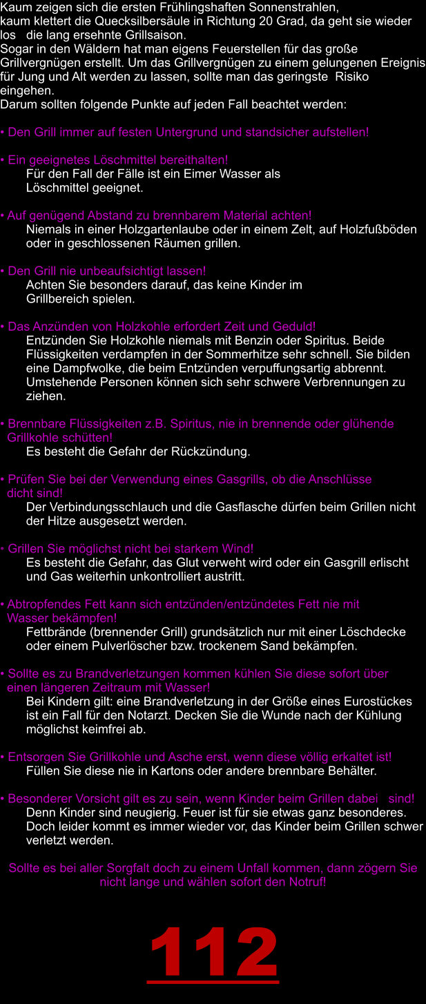 Kaum zeigen sich die ersten Frühlingshaften Sonnenstrahlen,  kaum klettert die Quecksilbersäule in Richtung 20 Grad, da geht sie wieder los   die lang ersehnte Grillsaison.  Sogar in den Wäldern hat man eigens Feuerstellen für das große Grillvergnügen erstellt. Um das Grillvergnügen zu einem gelungenen Ereignis für Jung und Alt werden zu lassen, sollte man das geringste  Risiko eingehen.  Darum sollten folgende Punkte auf jeden Fall beachtet werden:  • Den Grill immer auf festen Untergrund und standsicher aufstellen!  • Ein geeignetes Löschmittel bereithalten!  Für den Fall der Fälle ist ein Eimer Wasser als  Löschmittel geeignet.  • Auf genügend Abstand zu brennbarem Material achten!  Niemals in einer Holzgartenlaube oder in einem Zelt, auf Holzfußböden oder in geschlossenen Räumen grillen.  • Den Grill nie unbeaufsichtigt lassen!  Achten Sie besonders darauf, das keine Kinder im  Grillbereich spielen.  • Das Anzünden von Holzkohle erfordert Zeit und Geduld!    	Entzünden Sie Holzkohle niemals mit Benzin oder Spiritus. Beide       	Flüssigkeiten verdampfen in der Sommerhitze sehr schnell. Sie bilden  eine Dampfwolke, die beim Entzünden verpuffungsartig abbrennt. Umstehende Personen können sich sehr schwere Verbrennungen zu ziehen.  • Brennbare Flüssigkeiten z.B. Spiritus, nie in brennende oder glühende            Grillkohle schütten!   	Es besteht die Gefahr der Rückzündung.  • Prüfen Sie bei der Verwendung eines Gasgrills, ob die Anschlüsse    dicht sind!    	Der Verbindungsschlauch und die Gasflasche dürfen beim Grillen nicht  der Hitze ausgesetzt werden.  • Grillen Sie möglichst nicht bei starkem Wind!    	Es besteht die Gefahr, das Glut verweht wird oder ein Gasgrill erlischt  und Gas weiterhin unkontrolliert austritt.  • Abtropfendes Fett kann sich entzünden/entzündetes Fett nie mit      Wasser bekämpfen!    	Fettbrände (brennender Grill) grundsätzlich nur mit einer Löschdecke  oder einem Pulverlöscher bzw. trockenem Sand bekämpfen.  • Sollte es zu Brandverletzungen kommen kühlen Sie diese sofort über     einen längeren Zeitraum mit Wasser!   	Bei Kindern gilt: eine Brandverletzung in der Größe eines Eurostückes  ist ein Fall für den Notarzt. Decken Sie die Wunde nach der Kühlung   	möglichst keimfrei ab.  • Entsorgen Sie Grillkohle und Asche erst, wenn diese völlig erkaltet ist!    Füllen Sie diese nie in Kartons oder andere brennbare Behälter.  • Besonderer Vorsicht gilt es zu sein, wenn Kinder beim Grillen dabei   sind!    	Denn Kinder sind neugierig. Feuer ist für sie etwas ganz besonderes.  Doch leider kommt es immer wieder vor, das Kinder beim Grillen schwer   	verletzt werden.  Sollte es bei aller Sorgfalt doch zu einem Unfall kommen, dann zögern Sie nicht lange und wählen sofort den Notruf!  112